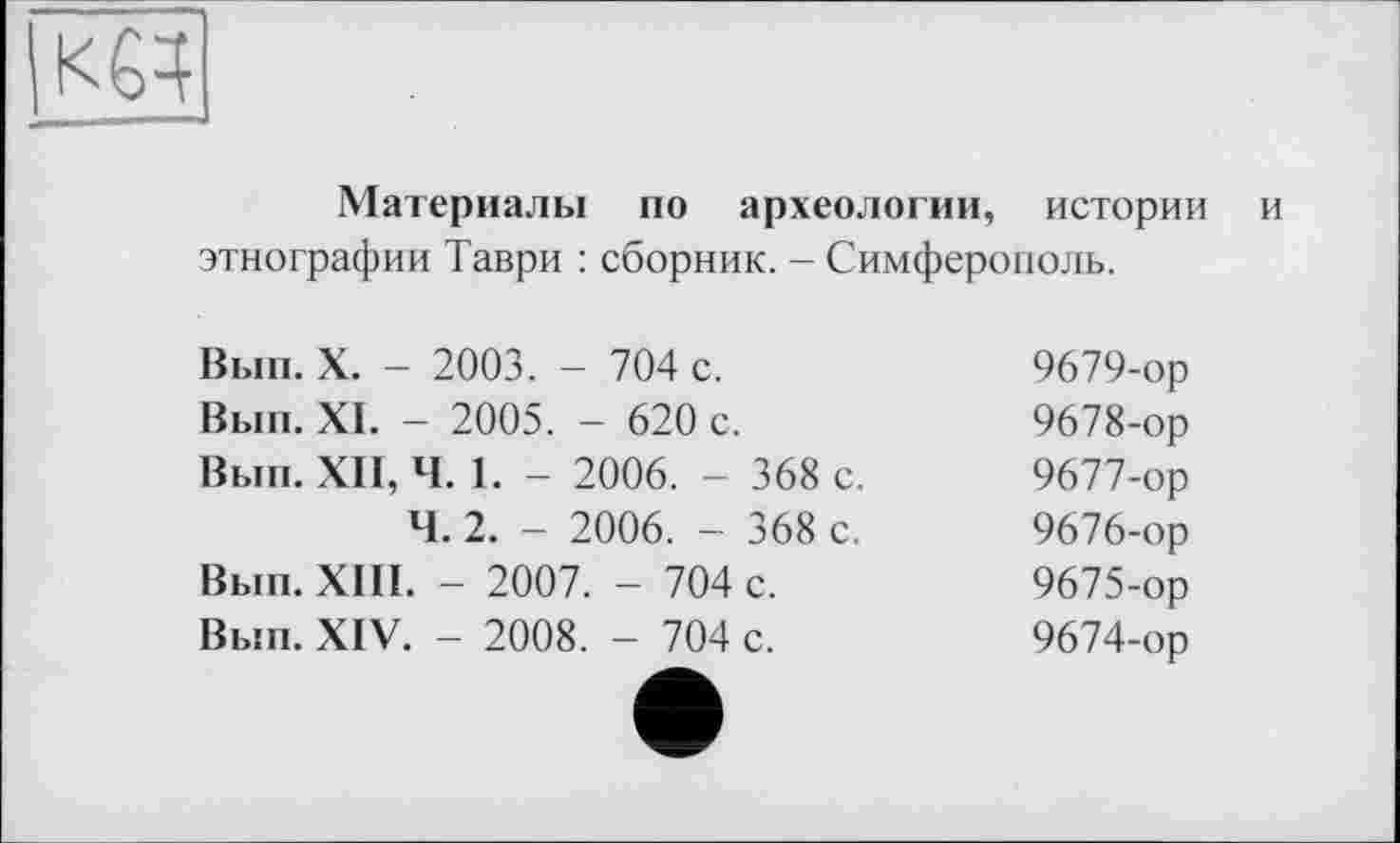 ﻿
Материалы по археологии, истории и этнографии Таври : сборник. - Симферополь.
Вып. X. - 2003. - 704 с.	9679-ор
Вып. XI. - 2005. - 620 с.	9678-ор
Вып. XII, Ч. 1. - 2006. - 368 с.	9677-ор
Ч. 2. - 2006. - 368 с.	9676-ор
Вып. XIII. - 2007. - 704 с.	9675-ор
Вып. XIV. - 2008. - 704 с.	9674-ор